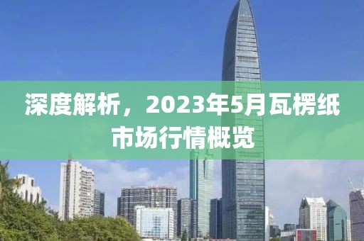 深度解析，2023年5月瓦楞紙市場行情概覽