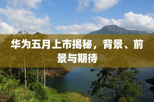 華為五月上市揭秘，背景、前景與期待