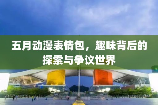 五月動(dòng)漫表情包，趣味背后的探索與爭議世界