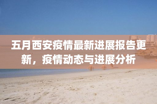 五月西安疫情最新進(jìn)展報(bào)告更新，疫情動(dòng)態(tài)與進(jìn)展分析