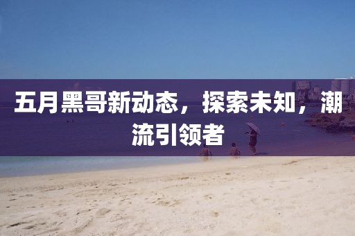 五月黑哥新動態(tài)，探索未知，潮流引領(lǐng)者