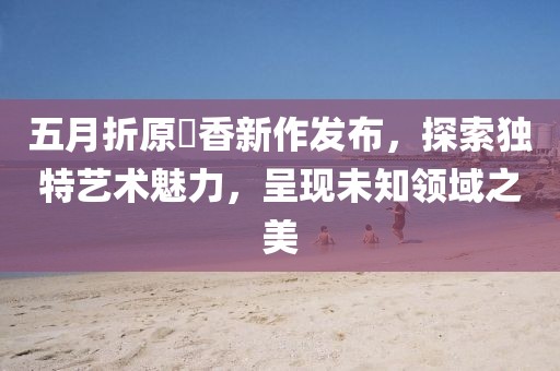 五月折原穂香新作發(fā)布，探索獨特藝術魅力，呈現未知領域之美