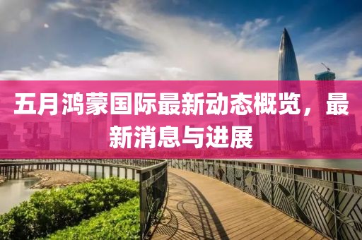 五月鴻蒙國際最新動(dòng)態(tài)概覽，最新消息與進(jìn)展