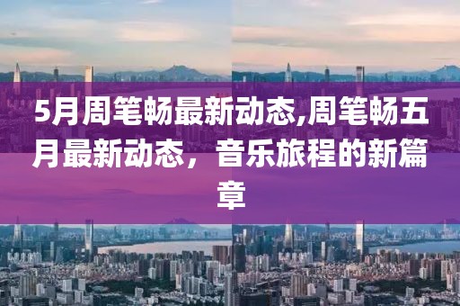 5月周筆暢最新動(dòng)態(tài),周筆暢五月最新動(dòng)態(tài)，音樂(lè)旅程的新篇章