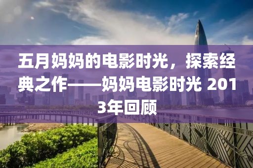 五月媽媽的電影時光，探索經(jīng)典之作——媽媽電影時光 2013年回顧