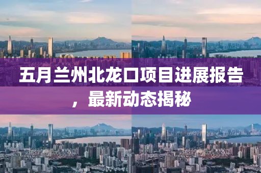 五月蘭州北龍口項(xiàng)目進(jìn)展報(bào)告，最新動(dòng)態(tài)揭秘