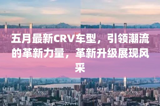 五月最新CRV車型，引領(lǐng)潮流的革新力量，革新升級(jí)展現(xiàn)風(fēng)采