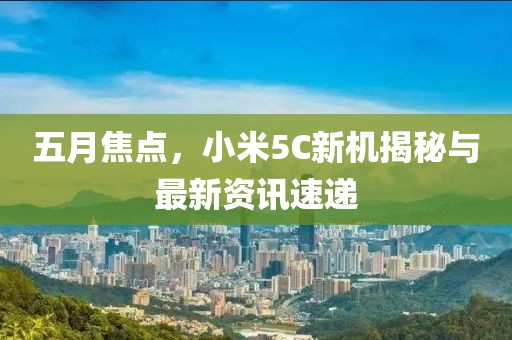 五月焦點，小米5C新機揭秘與最新資訊速遞