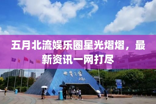 五月北流娛樂圈星光熠熠，最新資訊一網打盡