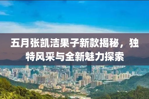 五月張凱潔果子新款揭秘，獨(dú)特風(fēng)采與全新魅力探索