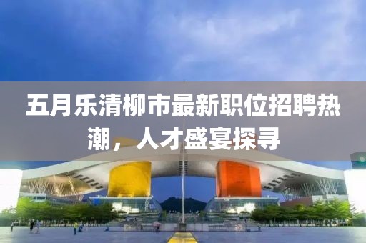 五月樂(lè)清柳市最新職位招聘熱潮，人才盛宴探尋