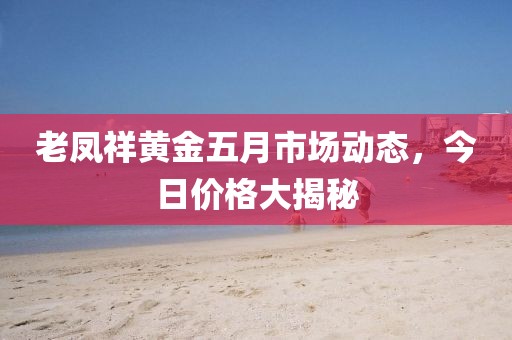 老鳳祥黃金五月市場(chǎng)動(dòng)態(tài)，今日價(jià)格大揭秘