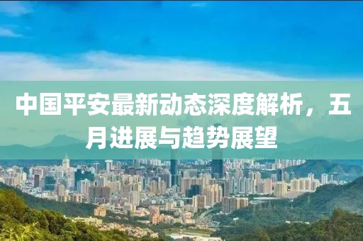 中國(guó)平安最新動(dòng)態(tài)深度解析，五月進(jìn)展與趨勢(shì)展望