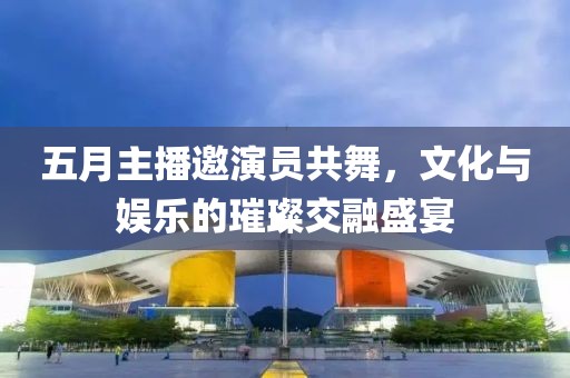 五月主播邀演員共舞，文化與娛樂的璀璨交融盛宴