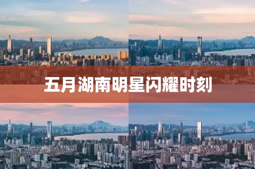 五月湖南明星閃耀時刻