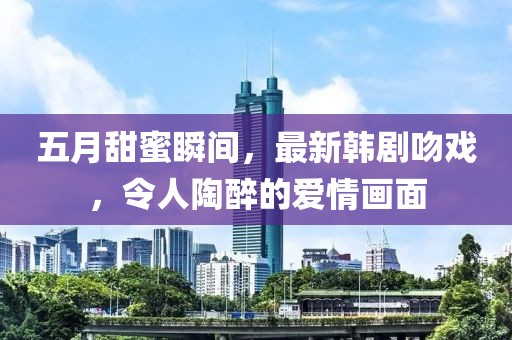 五月甜蜜瞬間，最新韓劇吻戲，令人陶醉的愛情畫面