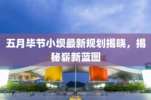 五月畢節(jié)小壩最新規(guī)劃揭曉，揭秘嶄新藍(lán)圖