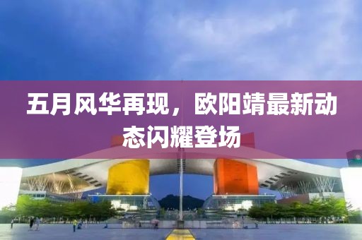 五月風華再現(xiàn)，歐陽靖最新動態(tài)閃耀登場