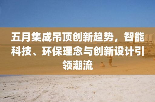 五月集成吊頂創(chuàng)新趨勢，智能科技、環(huán)保理念與創(chuàng)新設(shè)計引領(lǐng)潮流