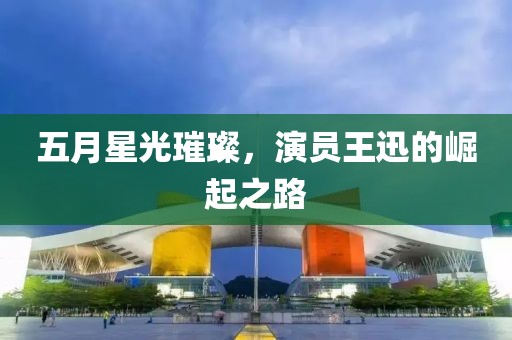 五月星光璀璨，演員王迅的崛起之路