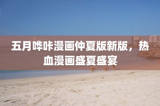 五月嘩咔漫畫仲夏版新版，熱血漫畫盛夏盛宴
