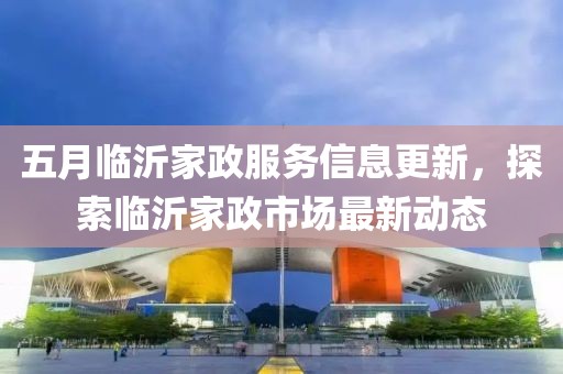 五月臨沂家政服務(wù)信息更新，探索臨沂家政市場(chǎng)最新動(dòng)態(tài)