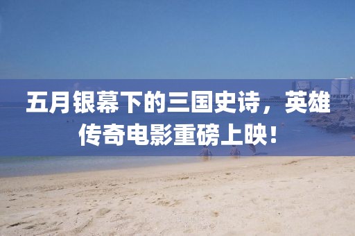 五月銀幕下的三國(guó)史詩(shī)，英雄傳奇電影重磅上映！