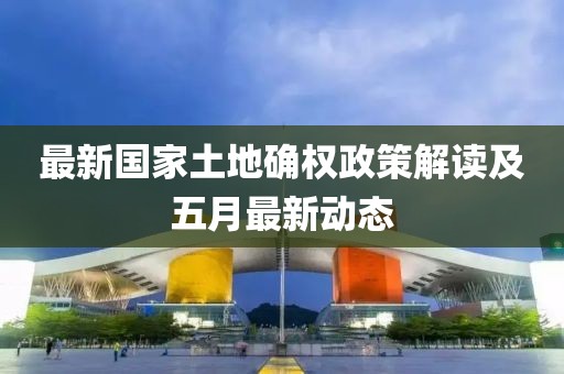 最新國家土地確權(quán)政策解讀及五月最新動態(tài)