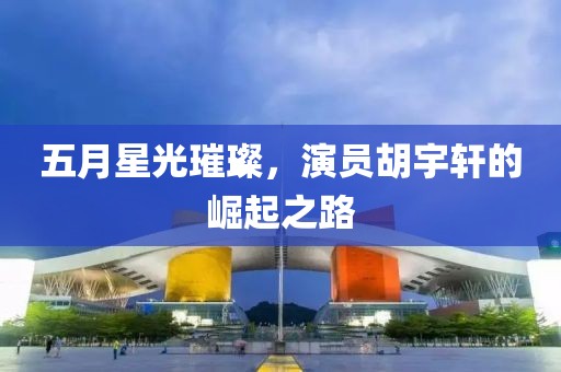 五月星光璀璨，演員胡宇軒的崛起之路