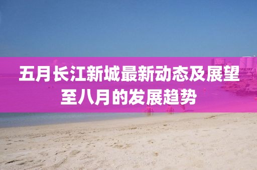 五月長江新城最新動態(tài)及展望至八月的發(fā)展趨勢