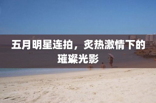 五月明星連拍，炙熱激情下的璀璨光影