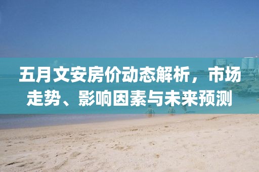 五月文安房價動態(tài)解析，市場走勢、影響因素與未來預(yù)測