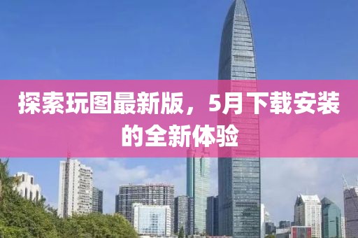 探索玩圖最新版，5月下載安裝的全新體驗