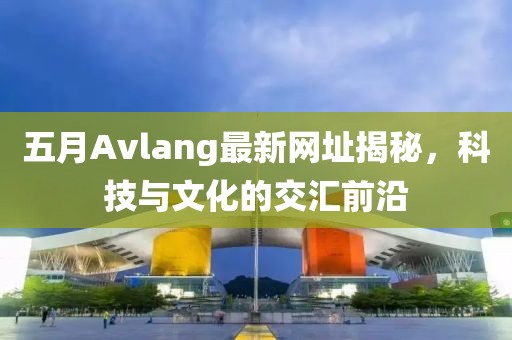 五月Avlang最新網(wǎng)址揭秘，科技與文化的交匯前沿
