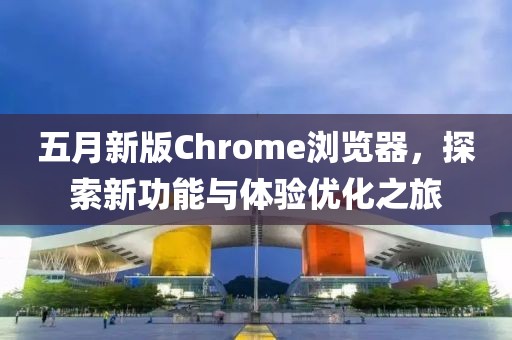 五月新版Chrome瀏覽器，探索新功能與體驗(yàn)優(yōu)化之旅