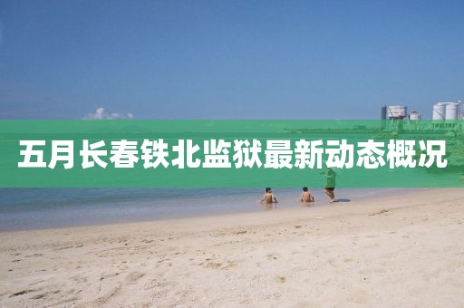 五月長春鐵北監(jiān)獄最新動態(tài)概況