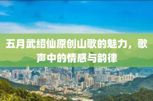 五月武紹仙原創(chuàng)山歌的魅力，歌聲中的情感與韻律