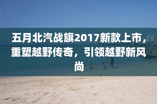 五月北汽戰(zhàn)旗2017新款上市，重塑越野傳奇，引領(lǐng)越野新風(fēng)尚