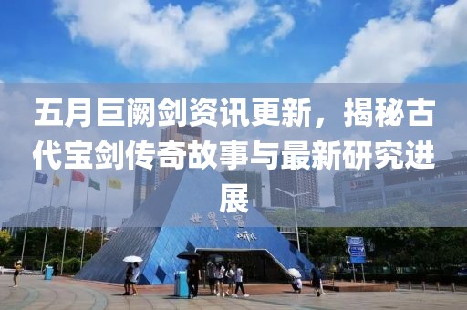 五月巨闕劍資訊更新，揭秘古代寶劍傳奇故事與最新研究進展