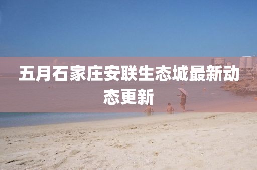 五月石家莊安聯(lián)生態(tài)城最新動(dòng)態(tài)更新