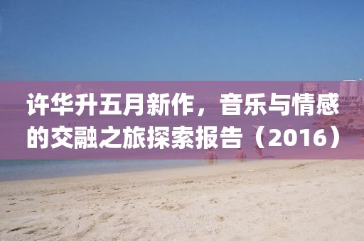 許華升五月新作，音樂與情感的交融之旅探索報告（2016）