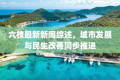 六枝最新新聞綜述，城市發(fā)展與民生改善同步推進(jìn)