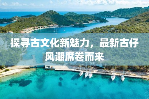 探尋古文化新魅力，最新古仔風(fēng)潮席卷而來