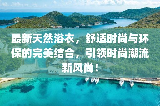 最新天然浴衣，舒適時尚與環(huán)保的完美結(jié)合，引領(lǐng)時尚潮流新風(fēng)尚！