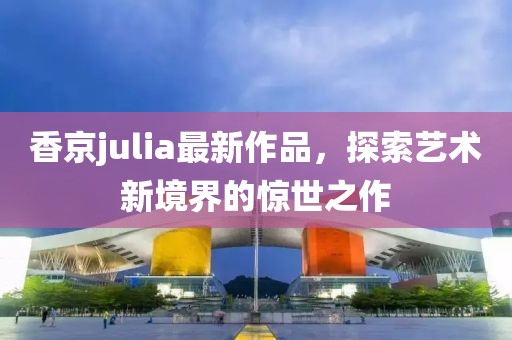 香京julia最新作品，探索藝術(shù)新境界的驚世之作