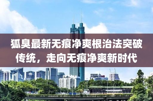 狐臭最新無(wú)痕凈爽根治法突破傳統(tǒng)，走向無(wú)痕凈爽新時(shí)代