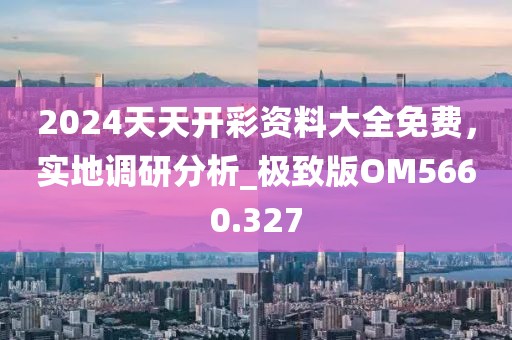 2024天天開彩資料大全免費，實地調(diào)研分析_極致版OM5660.327
