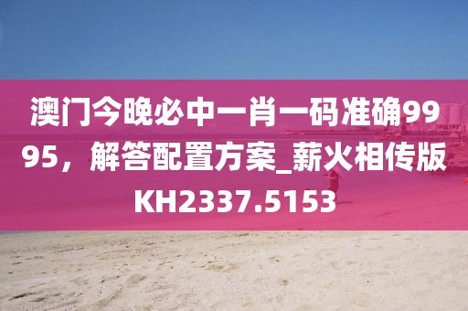 澳門今晚必中一肖一碼準(zhǔn)確9995，解答配置方案_薪火相傳版KH2337.5153