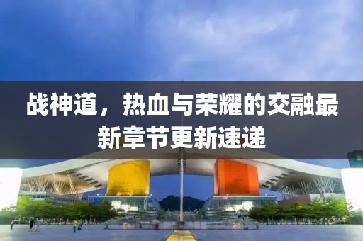 戰(zhàn)神道，熱血與榮耀的交融最新章節(jié)更新速遞