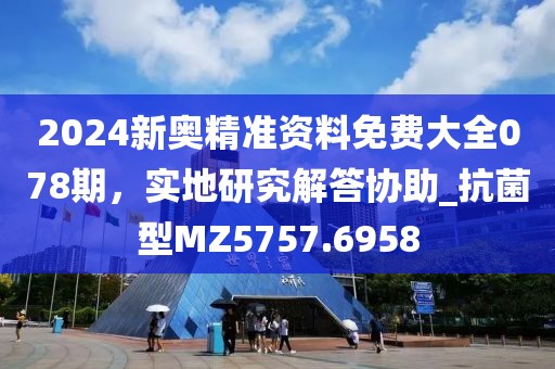 2024新奧精準(zhǔn)資料免費(fèi)大全078期，實(shí)地研究解答協(xié)助_抗菌型MZ5757.6958